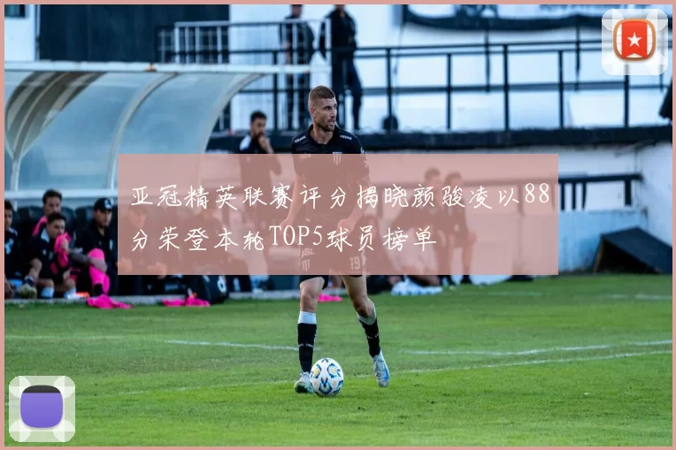 亚冠精英联赛评分揭晓颜骏凌以88分荣登本轮TOP5球员榜单