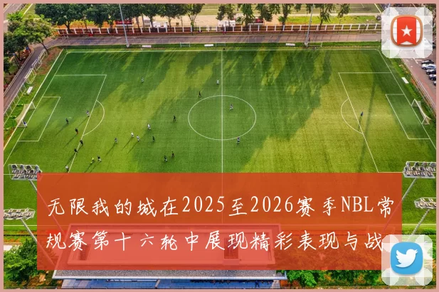 无限我的城在2025至2026赛季NBL常规赛第十六轮中展现精彩表现与战术分析
