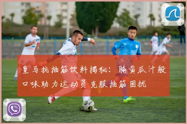 皇马抗抽筋饮料揭秘：腌黄瓜汁般口味助力运动员克服抽筋困扰
