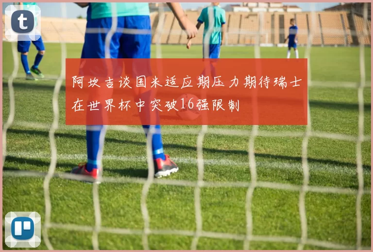 阿坎吉谈国米适应期压力期待瑞士在世界杯中突破16强限制