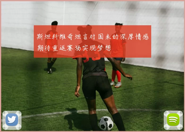 斯坦科维奇坦言对国米的深厚情感期待重返赛场实现梦想