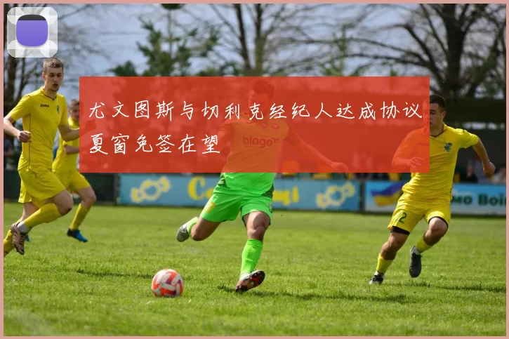 尤文图斯与切利克经纪人达成协议夏窗免签在望