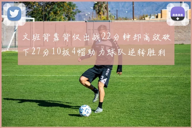 文班背靠背仅出战22分钟却高效砍下27分10板4帽助力球队逆转胜利