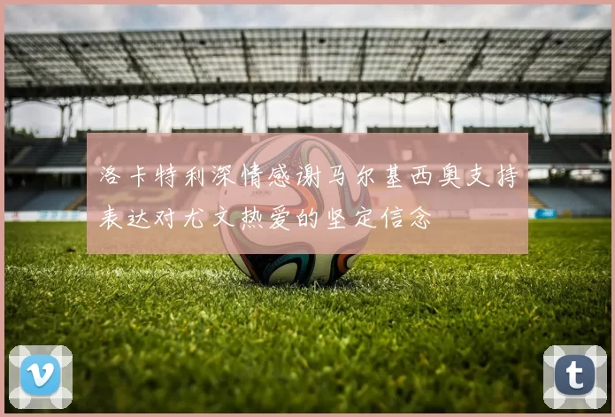 洛卡特利深情感谢马尔基西奥支持表达对尤文热爱的坚定信念