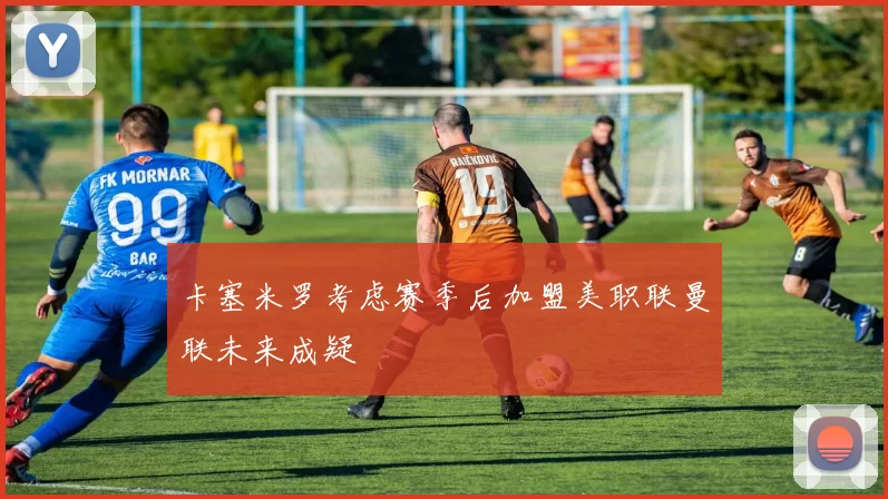 卡塞米罗考虑赛季后加盟美职联曼联未来成疑
