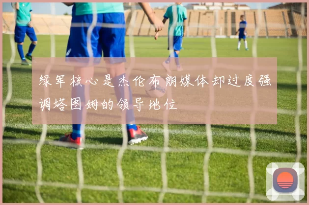 绿军核心是杰伦布朗媒体却过度强调塔图姆的领导地位