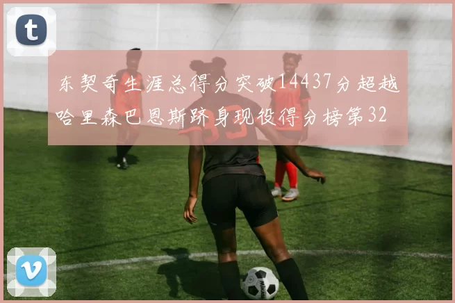 东契奇生涯总得分突破14437分超越哈里森巴恩斯跻身现役得分榜第32位