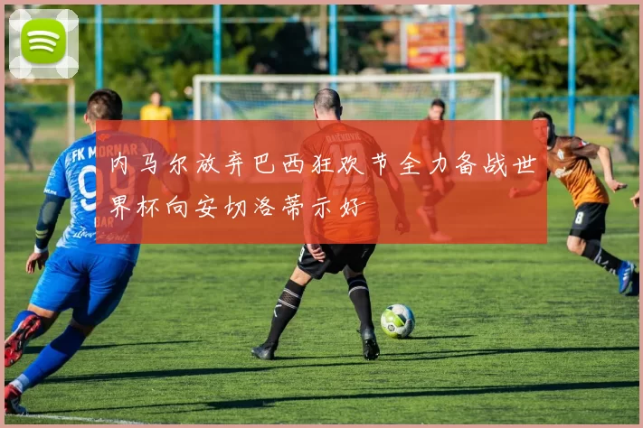 内马尔放弃巴西狂欢节全力备战世界杯向安切洛蒂示好