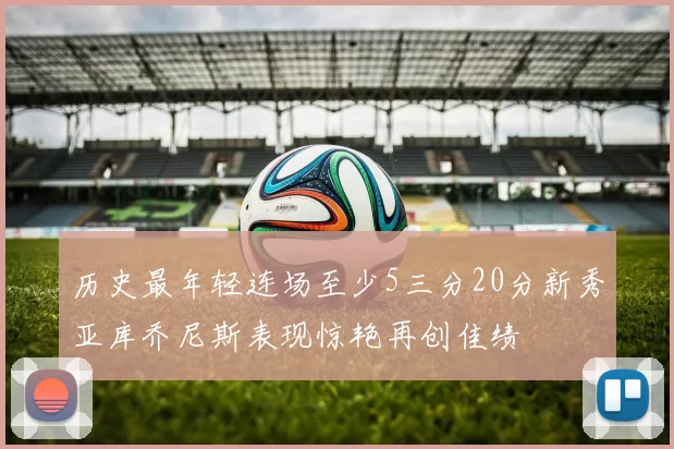 历史最年轻连场至少5三分20分新秀亚库乔尼斯表现惊艳再创佳绩
