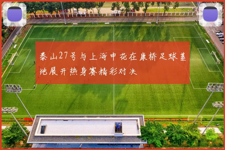 泰山27号与上海申花在康桥足球基地展开热身赛精彩对决