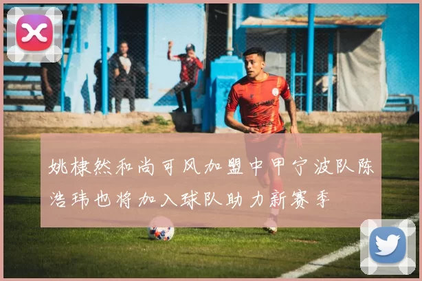 姚棣然和尚可风加盟中甲宁波队陈浩玮也将加入球队助力新赛季