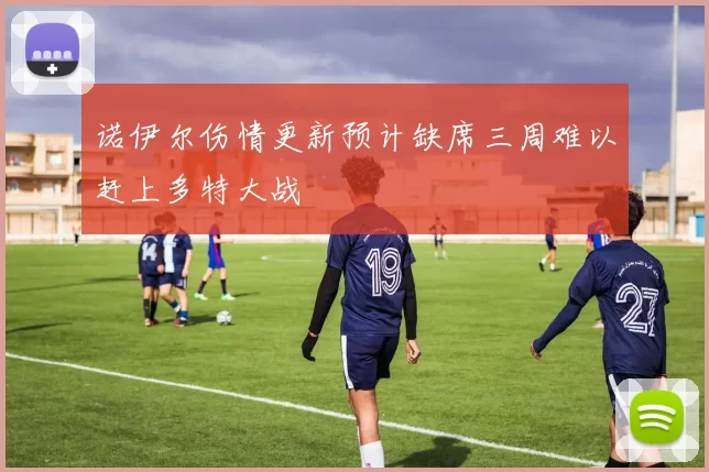 诺伊尔伤情更新预计缺席三周难以赶上多特大战