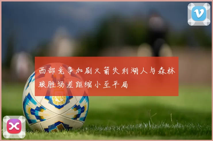 西部竞争加剧火箭失利湖人与森林狼胜场差距缩小至平局