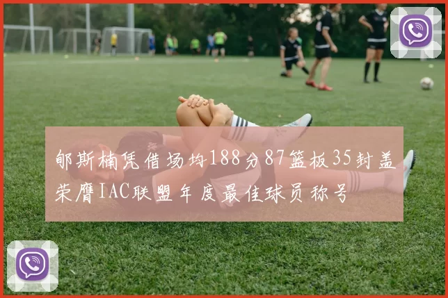 郇斯楠凭借场均188分87篮板35封盖荣膺IAC联盟年度最佳球员称号