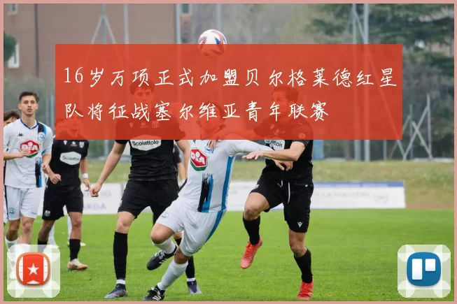 16岁万项正式加盟贝尔格莱德红星队将征战塞尔维亚青年联赛