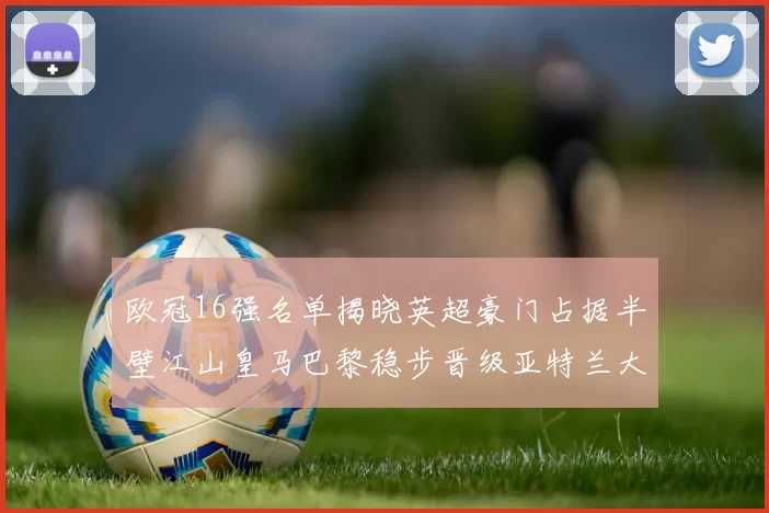 欧冠16强名单揭晓英超豪门占据半壁江山皇马巴黎稳步晋级亚特兰大独撑意甲希望