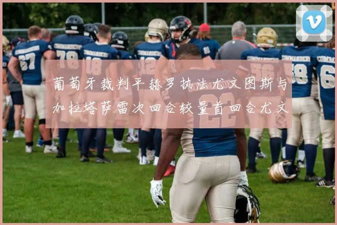 葡萄牙裁判平赫罗执法尤文图斯与加拉塔萨雷次回合较量首回合尤文惨败
